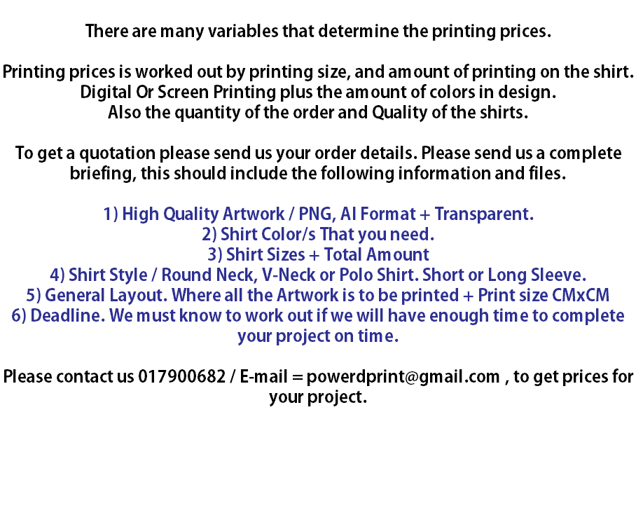  There are many variables that determine the printing prices. Printing prices is worked out by printing size, and amount of printing on the shirt. Digital Or Screen Printing plus the amount of colors in design. Also the quantity of the order and Quality of the shirts. To get a quotation please send us your order details. Please send us a complete briefing, this should include the following information and files. 1) High Quality Artwork / PNG, AI Format + Transparent. 2) Shirt Color/s That you need. 3) Shirt Sizes + Total Amount 4) Shirt Style / Round Neck, V-Neck or Polo Shirt. Short or Long Sleeve. 5) General Layout. Where all the Artwork is to be printed + Print size CMxCM 6) Deadline. We must know to work out if we will have enough time to complete your project on time. Please contact us 017900682 / E-mail = powerdprint@gmail.com , to get prices for your project. 